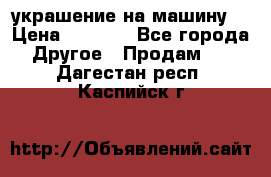 украшение на машину  › Цена ­ 2 000 - Все города Другое » Продам   . Дагестан респ.,Каспийск г.